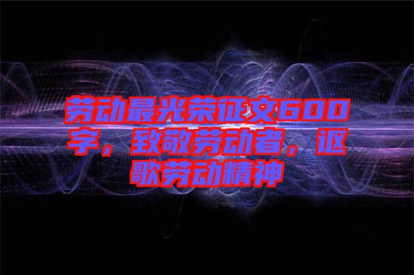 勞動(dòng)最光榮征文600字，致敬勞動(dòng)者，謳歌勞動(dòng)精神