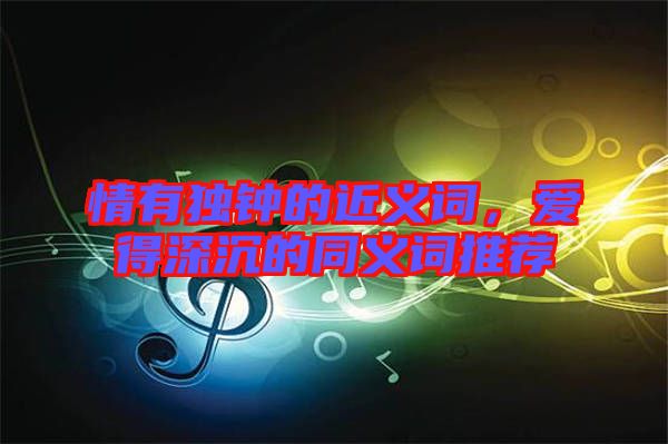 情有獨鐘的近義詞，愛得深沉的同義詞推薦