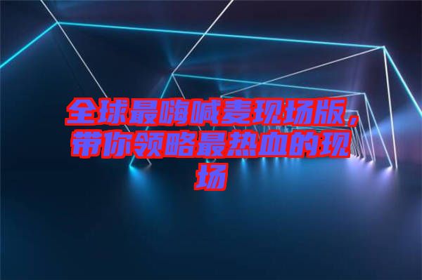 全球最嗨喊麥現場版，帶你領略最熱血的現場