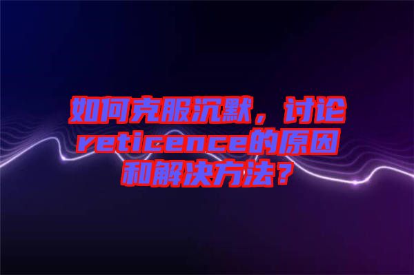 如何克服沉默，討論reticence的原因和解決方法？