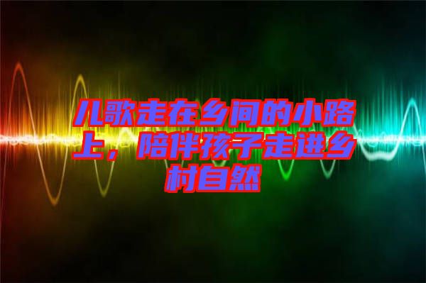 兒歌走在鄉間的小路上，陪伴孩子走進鄉村自然