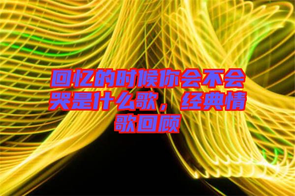 回憶的時候你會不會哭是什么歌，經典情歌回顧