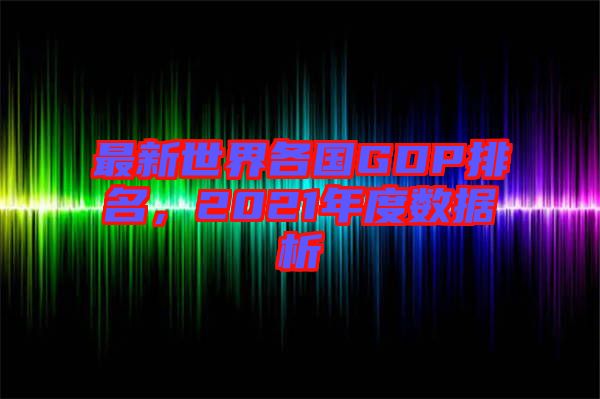 最新世界各國GDP排名，2021年度數據析