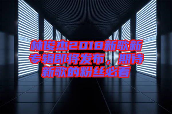 林俊杰2018新歌新專輯即將發布，期待新歌的粉絲必看