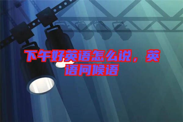 下午好英語怎么說，英語問候語