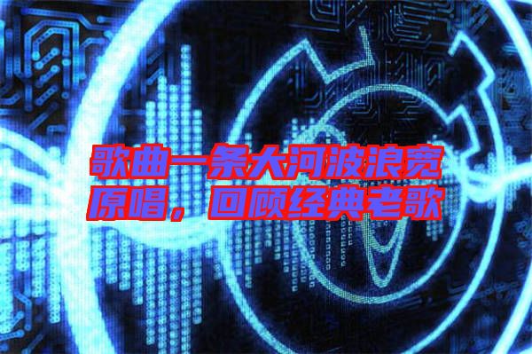歌曲一條大河波浪寬原唱，回顧經典老歌