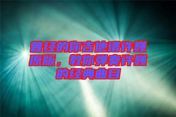 曾經的你吉他譜許巍原版，教你彈奏許巍的經典曲目