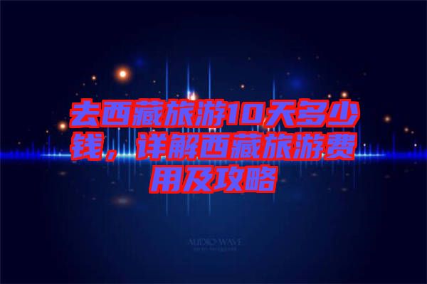 去西藏旅游10天多少錢，詳解西藏旅游費用及攻略