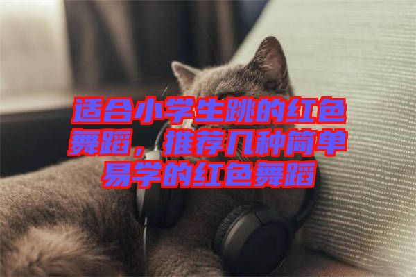 適合小學生跳的紅色舞蹈，推薦幾種簡單易學的紅色舞蹈
