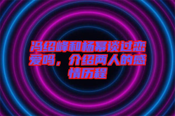 馮紹峰和楊冪談過戀愛嗎，介紹兩人的感情歷程