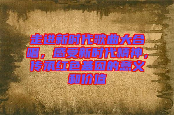 走進(jìn)新時代歌曲大合唱，感受新時代精神，傳承紅色基因的意義和價值