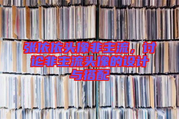 張依依頭像非主流，討論非主流頭像的設計與搭配