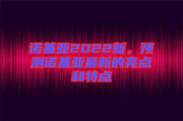 諾基亞2022新，預測諾基亞最新的亮點和特點