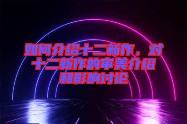 如何介紹十二新作，對十二新作的審美介紹和影響討論