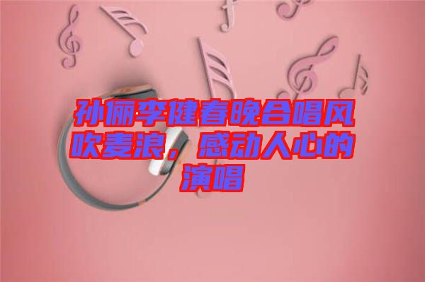 孫儷李健春晚合唱風吹麥浪，感動人心的演唱