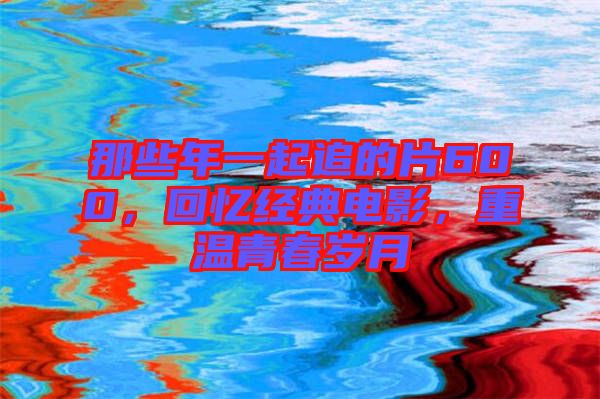 那些年一起追的片600，回憶經典電影，重溫青春歲月
