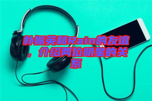 樸振英和Rain的友誼，介紹兩位明星的關系