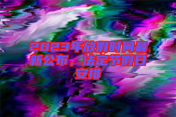 2023年放假時間最新公布，法定節假日安排