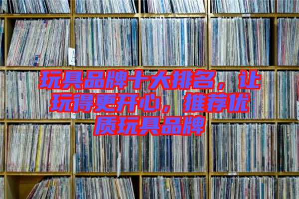 玩具品牌十大排名，讓玩得更開心，推薦優質玩具品牌
