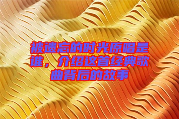 被遺忘的時光原唱是誰，介紹這首經典歌曲背后的故事