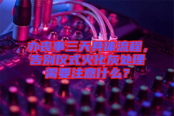 辦喪事三天具體流程，告別儀式火化灰處理需要注意什么？