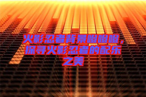 火影忍者背景噔噔噔，探尋火影忍者的配樂之美