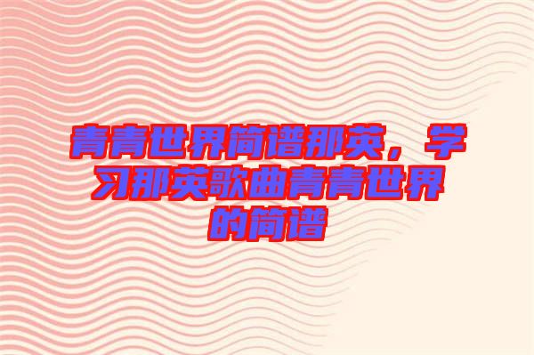 青青世界簡譜那英，學(xué)習(xí)那英歌曲青青世界的簡譜