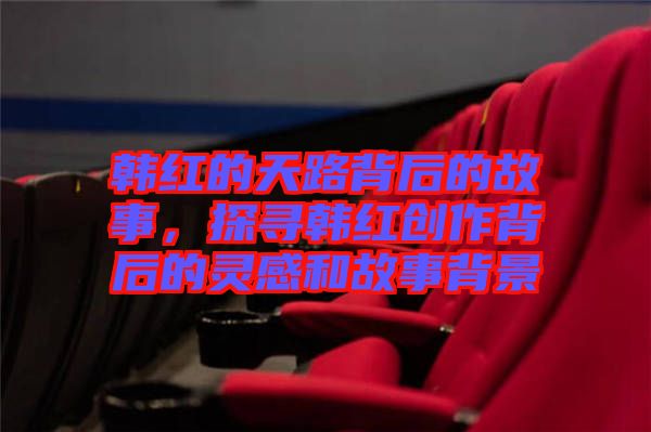 韓紅的天路背后的故事，探尋韓紅創(chuàng)作背后的靈感和故事背景