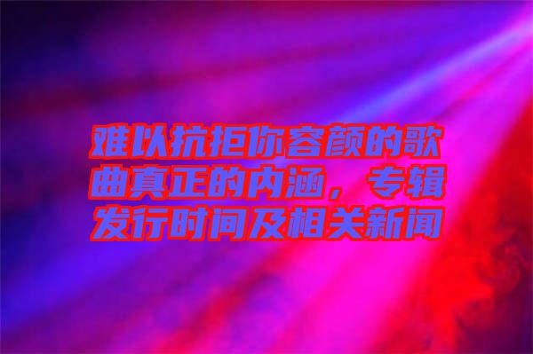 難以抗拒你容顏的歌曲真正的內涵，專輯發行時間及相關新聞