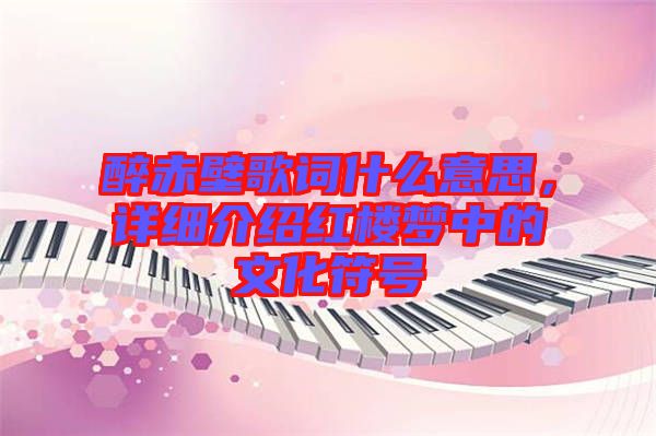 醉赤壁歌詞什么意思，詳細(xì)介紹紅樓夢中的文化符號(hào)