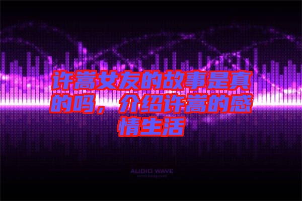許嵩女友的故事是真的嗎，介紹許嵩的感情生活