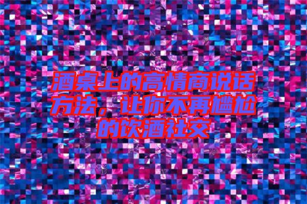 酒桌上的高情商說話方法，讓你不再尷尬的飲酒社交