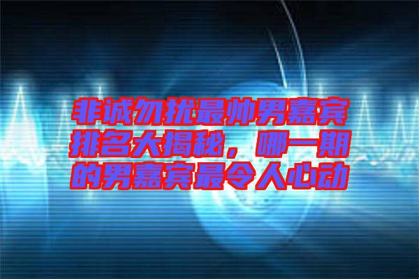 非誠勿擾最帥男嘉賓排名大揭秘，哪一期的男嘉賓最令人心動