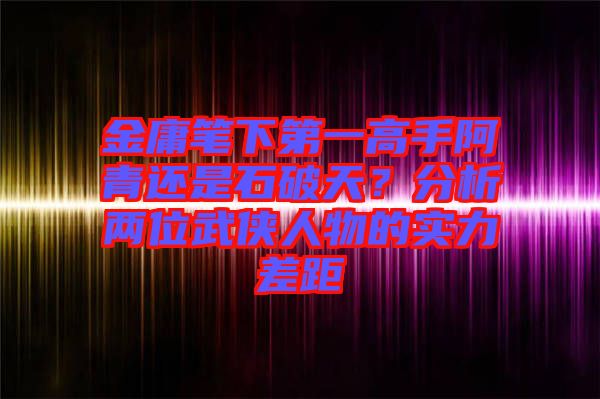 金庸筆下第一高手阿青還是石破天？分析兩位武俠人物的實(shí)力差距