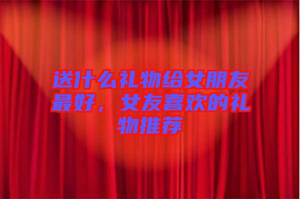 送什么禮物給女朋友最好，女友喜歡的禮物推薦
