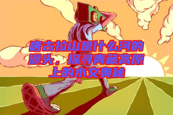 唐古拉山是什么河的源頭，探尋青藏高原上的水文奧秘