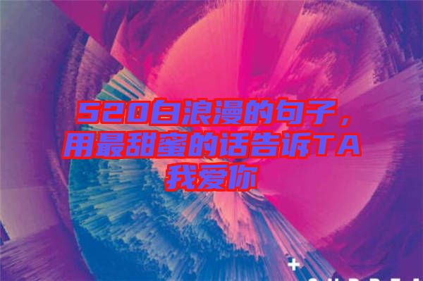520白浪漫的句子，用最甜蜜的話(huà)告訴TA我愛(ài)你