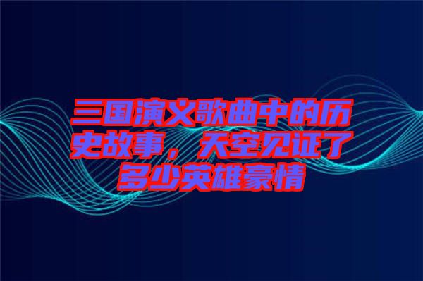 三國演義歌曲中的歷史故事，天空見證了多少英雄豪情
