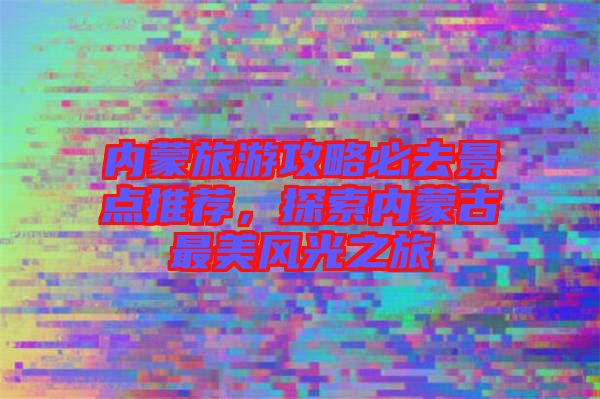 內蒙旅游攻略必去景點推薦，探索內蒙古最美風光之旅