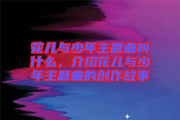 花兒與少年主題曲叫什么，介紹花兒與少年主題曲的創作故事