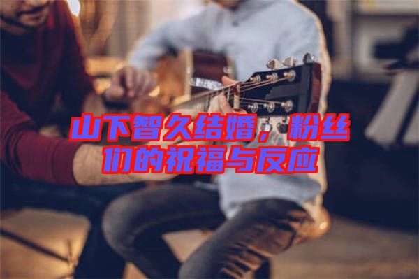 山下智久結婚，粉絲們的祝福與反應