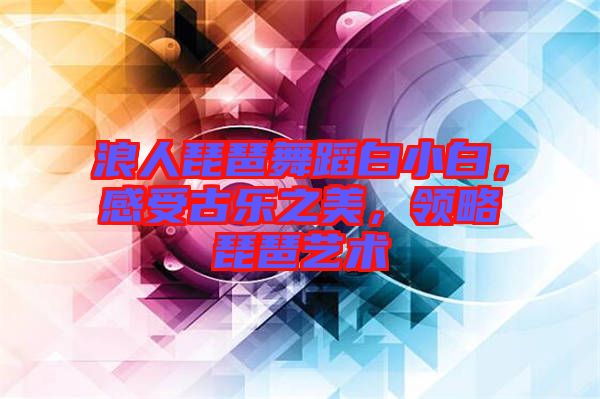 浪人琵琶舞蹈白小白，感受古樂之美，領略琵琶藝術
