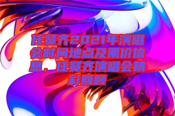 任賢齊2021年演唱會(huì)時(shí)間地點(diǎn)及票價(jià)信息，任賢齊演唱會(huì)精彩回顧