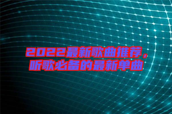 2022最新歌曲推薦，聽(tīng)歌必備的最新單曲