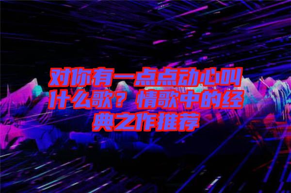 對你有一點點動心叫什么歌？情歌中的經典之作推薦