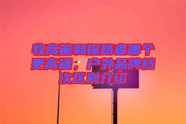 牧高笛和探路者哪個(gè)更高端，戶外品牌檔次區(qū)別介紹