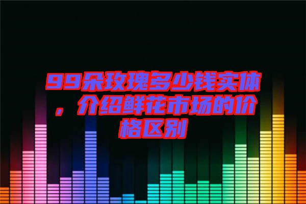 99朵玫瑰多少錢實體，介紹鮮花市場的價格區別