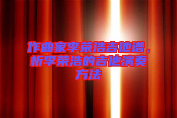 作曲家李榮浩吉他譜，析李榮浩的吉他演奏方法