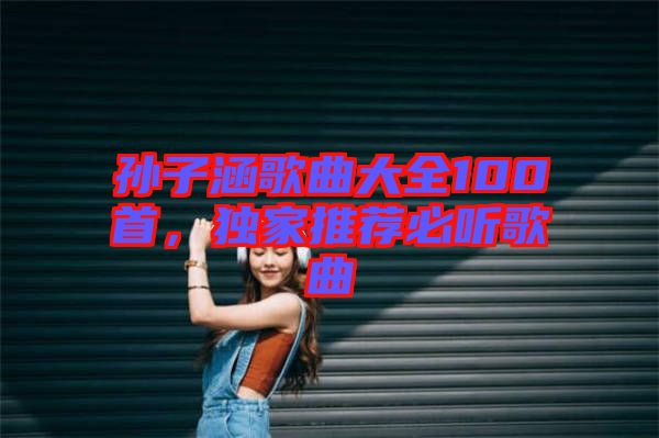 孫子涵歌曲大全100首，獨家推薦必聽歌曲