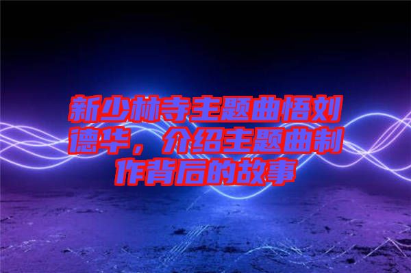 新少林寺主題曲悟劉德華，介紹主題曲制作背后的故事